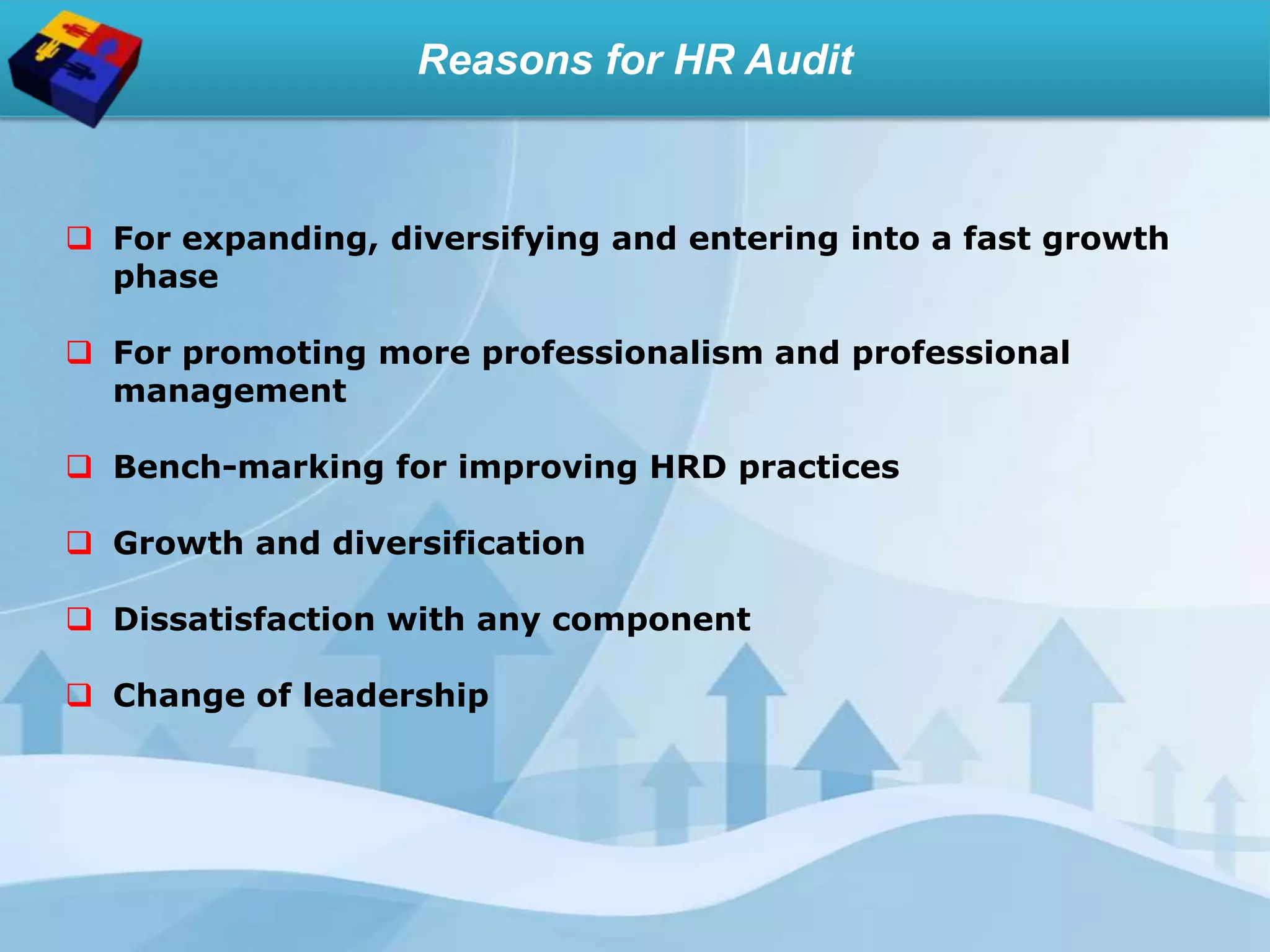 Reasons for HR Audit
 For expanding, diversifying and entering into a fast growth
phase
 For promoting more professionalism and professional
management
 Bench-marking for improving HRD practices
 Growth and diversification
 Dissatisfaction with any component
 Change of leadership
 