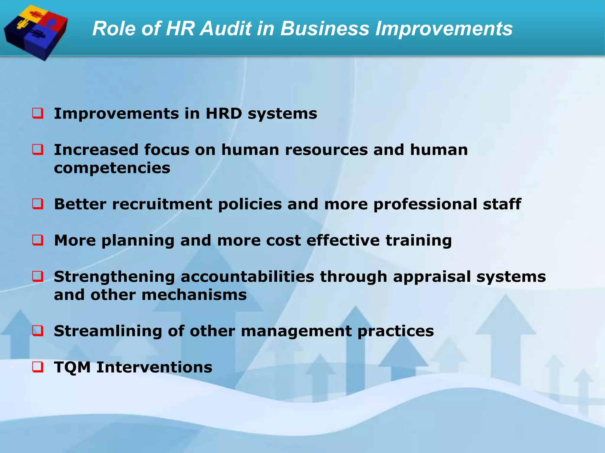 Role of HR Audit in Business Improvements
 Improvements in HRD systems
 Increased focus on human resources and human
competencies
 Better recruitment policies and more professional staff
 More planning and more cost effective training
 Strengthening accountabilities through appraisal systems
and other mechanisms
 Streamlining of other management practices
 TQM Interventions
 