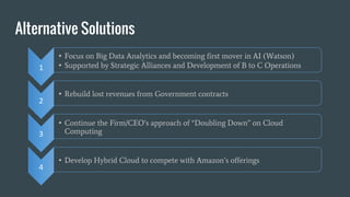 Alternative Solutions
1
• Focus on Big Data Analytics and becoming first mover in AI (Watson)
• Supported by Strategic Alliances and Development of B to C Operations
• Rebuild lost revenues from Government contracts
3
• Continue the Firm/CEO’s approach of “Doubling Down” on Cloud
Computing
4
• Develop Hybrid Cloud to compete with Amazon’s offerings
2
 
