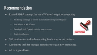 Recommendation
● Expand BD&A through the use of Watson’s cognitive computing
○ Marketing campaign to inform public of critical impact of big data
○ First Mover in AI- Watson
○ Develop B → C Operations to increase revenues
○ Strategic Alliances
● Still must maintain cloud computing & other sectors of business
● Continue to look for strategic acquisitions to gain new technology
● All on a global basis
 
