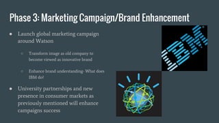 Phase 3: Marketing Campaign/Brand Enhancement
● Launch global marketing campaign
around Watson
○ Transform image as old company to
become viewed as innovative brand
○ Enhance brand understanding- What does
IBM do?
● University partnerships and new
presence in consumer markets as
previously mentioned will enhance
campaigns success
 
