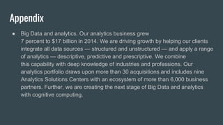 Appendix
● Big Data and analytics. Our analytics business grew
7 percent to $17 billion in 2014. We are driving growth by helping our clients
integrate all data sources — structured and unstructured — and apply a range
of analytics — descriptive, predictive and prescriptive. We combine
this capability with deep knowledge of industries and professions. Our
analytics portfolio draws upon more than 30 acquisitions and includes nine
Analytics Solutions Centers with an ecosystem of more than 6,000 business
partners. Further, we are creating the next stage of Big Data and analytics
with cognitive computing.
 