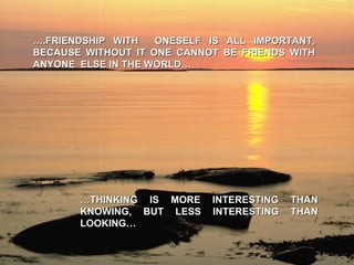 … .FRIENDSHIP WITH  ONESELF IS ALL IMPORTANT, BECAUSE WITHOUT IT ONE CANNOT BE FRIENDS WITH ANYONE  ELSE IN THE WORLD… … THINKING IS MORE INTERESTING THAN KNOWING, BUT LESS INTERESTING THAN LOOKING… 