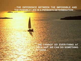 … THE DIFFERENCE BETWEEN THE IMPOSSIBLE AND THE POSSIBLE LIES IN A PERSON’S DETERMINATION… … WE CANNOT DO EVERYTHING AT ONCE, BUT WE CAN DO SOMETHING AT ONCE… 