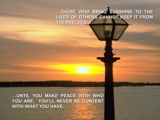 … THOSE WHO BRING SUNSHINE TO THE LIVES OF OTHERS CANNOT KEEP IT FROM THEMSELVES… … UNTIL YOU MAKE PEACE WITH WHO YOU ARE,  YOU’LL NEVER BE CONTENT WITH WHAT YOU HAVE.. 