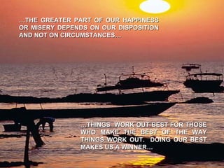 … THE GREATER PART OF OUR HAPPINESS OR MISERY DEPENDS ON OUR DISPOSITION AND NOT ON CIRCUMSTANCES… … THINGS  WORK OUT BEST FOR THOSE WHO MAKE THE BEST OF THE WAY THINGS WORK OUT.  DOING OUR BEST MAKES US A WINNER… 