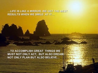 … LIFE IS LIKE A MIRROR, WE GET THE BEST RESULTS WHEN WE SMILE  AT IT… … TO ACCOMPLISH GREAT  THINGS WE MUST NOT ONLY ACT,  BUT ALSO DREAM; NOT ONLY PLAN BUT ALSO BELIEVE… 