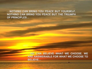 … NOTHING CAN BRING YOU PEACE BUT YOURSELF. NOTHING CAN BRING YOU PEACE BUT THE TRIUMPH OF PRINCIPLES… … WE CAN BELIEVE WHAT WE CHOOSE. WE ARE ANSWERABLE FOR WHAT WE CHOOSE TO BELIEVE… 