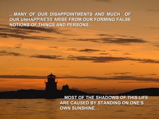 … MANY OF OUR DISAPPOINTMENTS AND MUCH  OF OUR UNHAPPINESS ARISE FROM OUR FORMING FALSE NOTIONS OF THINGS AND PERSONS… … MOST OF THE SHADOWS OF THIS LIFE ARE CAUSED BY STANDING ON ONE’S OWN SUNSHINE… 