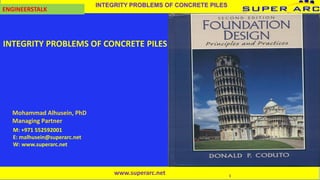 1
INTEGRITY PROBLEMS OF CONCRETE PILES
ENGINEERSTALK
Mohammad Alhusein, PhD
Managing Partner
M: +971 552592001
E: malhusein@superarc.net
W: www.superarc.net
INTEGRITY PROBLEMS OF CONCRETE PILES
www.superarc.net
 
