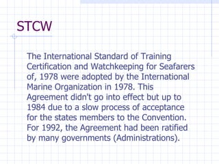 STCW The International Standard of Training Certification and Watchkeeping for Seafarers of, 1978 were adopted by the International Marine Organization in 1978. This Agreement didn't go into effect but up to 1984 due to a slow process of acceptance for the states members to the Convention. For 1992, the Agreement had been ratified by many governments (Administrations).  