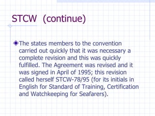 STCW  (continue) The states members to the convention carried out quickly that it was necessary a complete revision and this was quickly fulfilled. The Agreement was revised and it was signed in April of 1995; this revision called herself STCW-78/95 (for its initials in English for Standard of Training, Certification and Watchkeeping for Seafarers). 