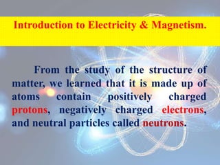 From the study of the structure of
matter, we learned that it is made up of
atoms contain positively charged
protons, negatively charged electrons,
and neutral particles called neutrons.
Introduction to Electricity & Magnetism.
 