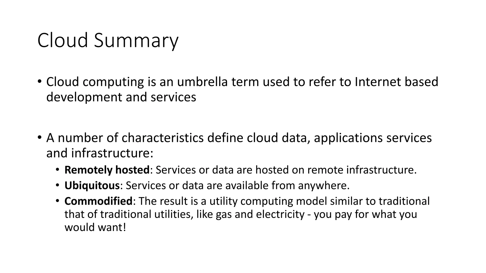Cloud Summary
• Cloud computing is an umbrella term used to refer to Internet based
development and services
• A number of characteristics define cloud data, applications services
and infrastructure:
• Remotely hosted: Services or data are hosted on remote infrastructure.
• Ubiquitous: Services or data are available from anywhere.
• Commodified: The result is a utility computing model similar to traditional
that of traditional utilities, like gas and electricity - you pay for what you
would want!
 