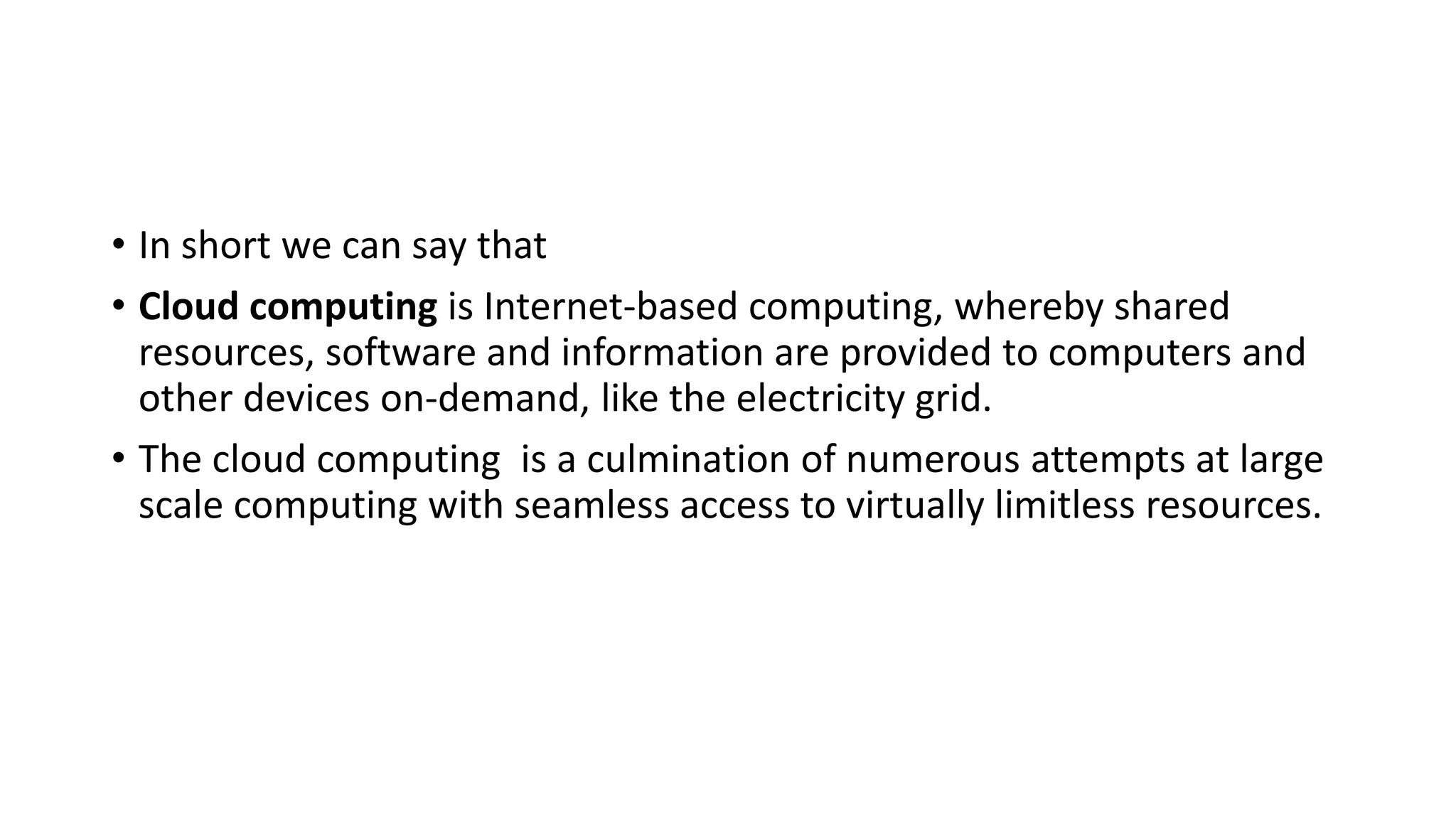 • In short we can say that
• Cloud computing is Internet-based computing, whereby shared
resources, software and information are provided to computers and
other devices on-demand, like the electricity grid.
• The cloud computing is a culmination of numerous attempts at large
scale computing with seamless access to virtually limitless resources.
 