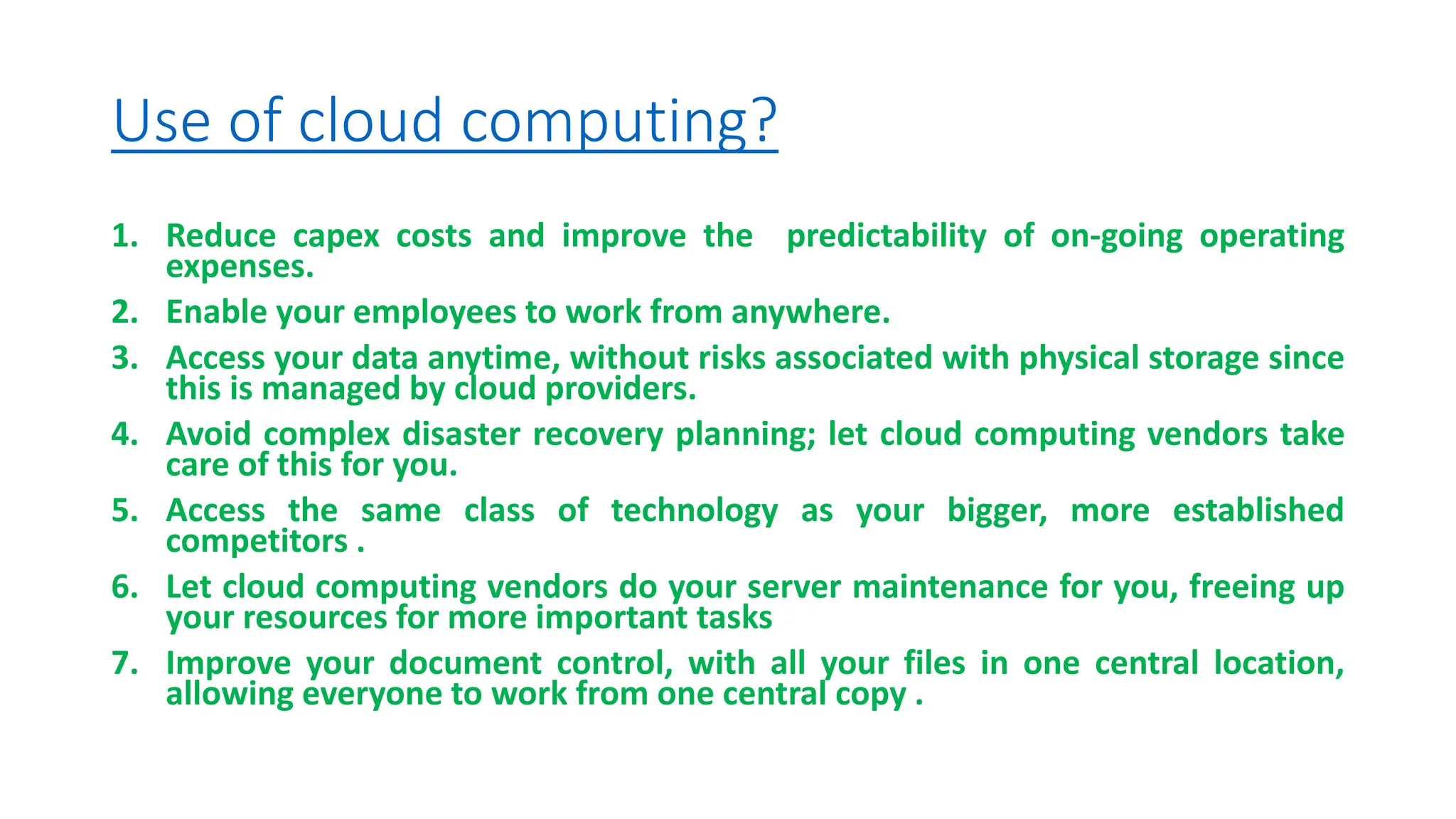 Use of cloud computing?
1. Reduce capex costs and improve the predictability of on-going operating
expenses.
2. Enable your employees to work from anywhere.
3. Access your data anytime, without risks associated with physical storage since
this is managed by cloud providers.
4. Avoid complex disaster recovery planning; let cloud computing vendors take
care of this for you.
5. Access the same class of technology as your bigger, more established
competitors .
6. Let cloud computing vendors do your server maintenance for you, freeing up
your resources for more important tasks
7. Improve your document control, with all your files in one central location,
allowing everyone to work from one central copy .
 