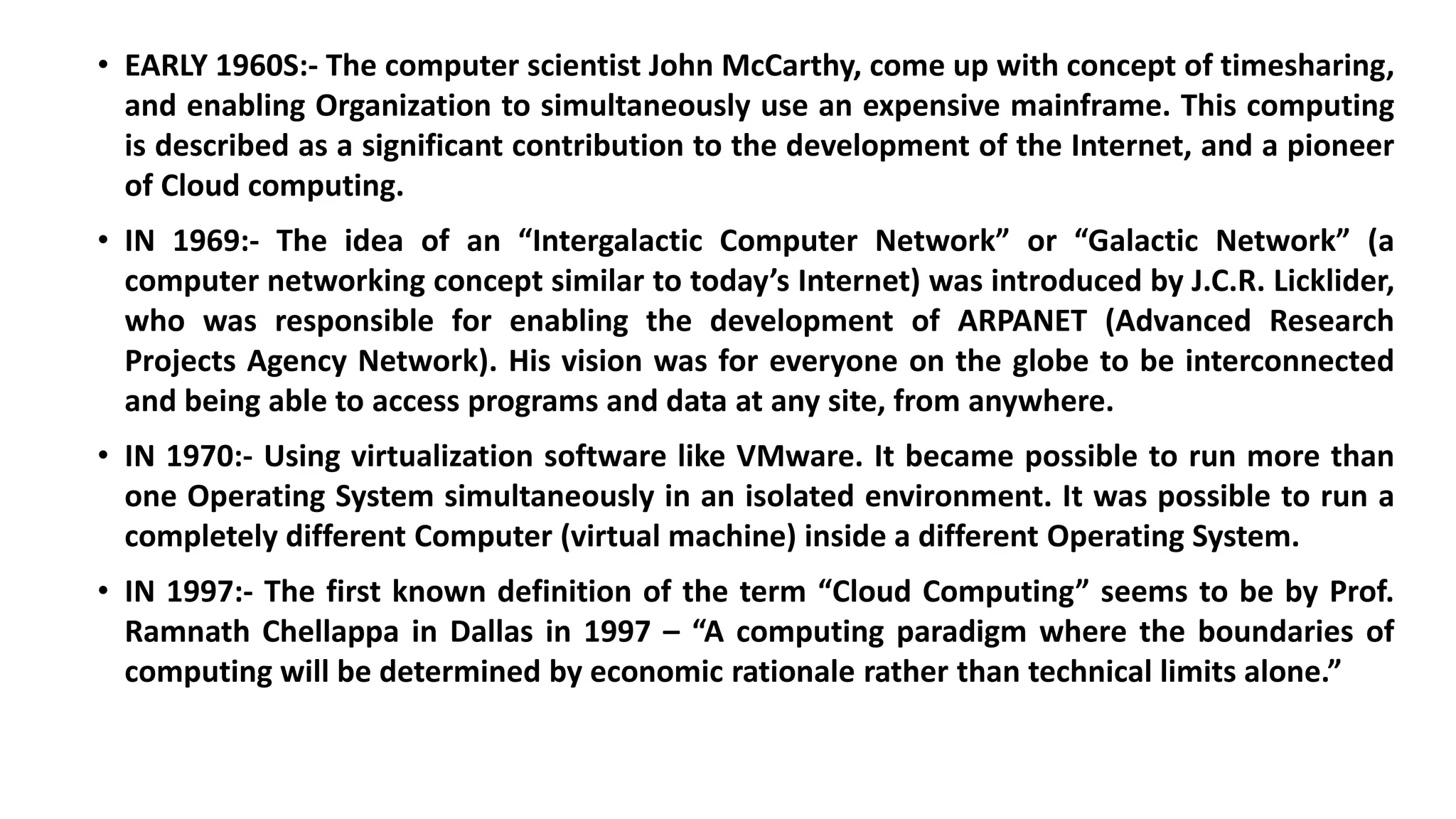 • EARLY 1960S:- The computer scientist John McCarthy, come up with concept of timesharing,
and enabling Organization to simultaneously use an expensive mainframe. This computing
is described as a significant contribution to the development of the Internet, and a pioneer
of Cloud computing.
• IN 1969:- The idea of an “Intergalactic Computer Network” or “Galactic Network” (a
computer networking concept similar to today’s Internet) was introduced by J.C.R. Licklider,
who was responsible for enabling the development of ARPANET (Advanced Research
Projects Agency Network). His vision was for everyone on the globe to be interconnected
and being able to access programs and data at any site, from anywhere.
• IN 1970:- Using virtualization software like VMware. It became possible to run more than
one Operating System simultaneously in an isolated environment. It was possible to run a
completely different Computer (virtual machine) inside a different Operating System.
• IN 1997:- The first known definition of the term “Cloud Computing” seems to be by Prof.
Ramnath Chellappa in Dallas in 1997 – “A computing paradigm where the boundaries of
computing will be determined by economic rationale rather than technical limits alone.”
 
