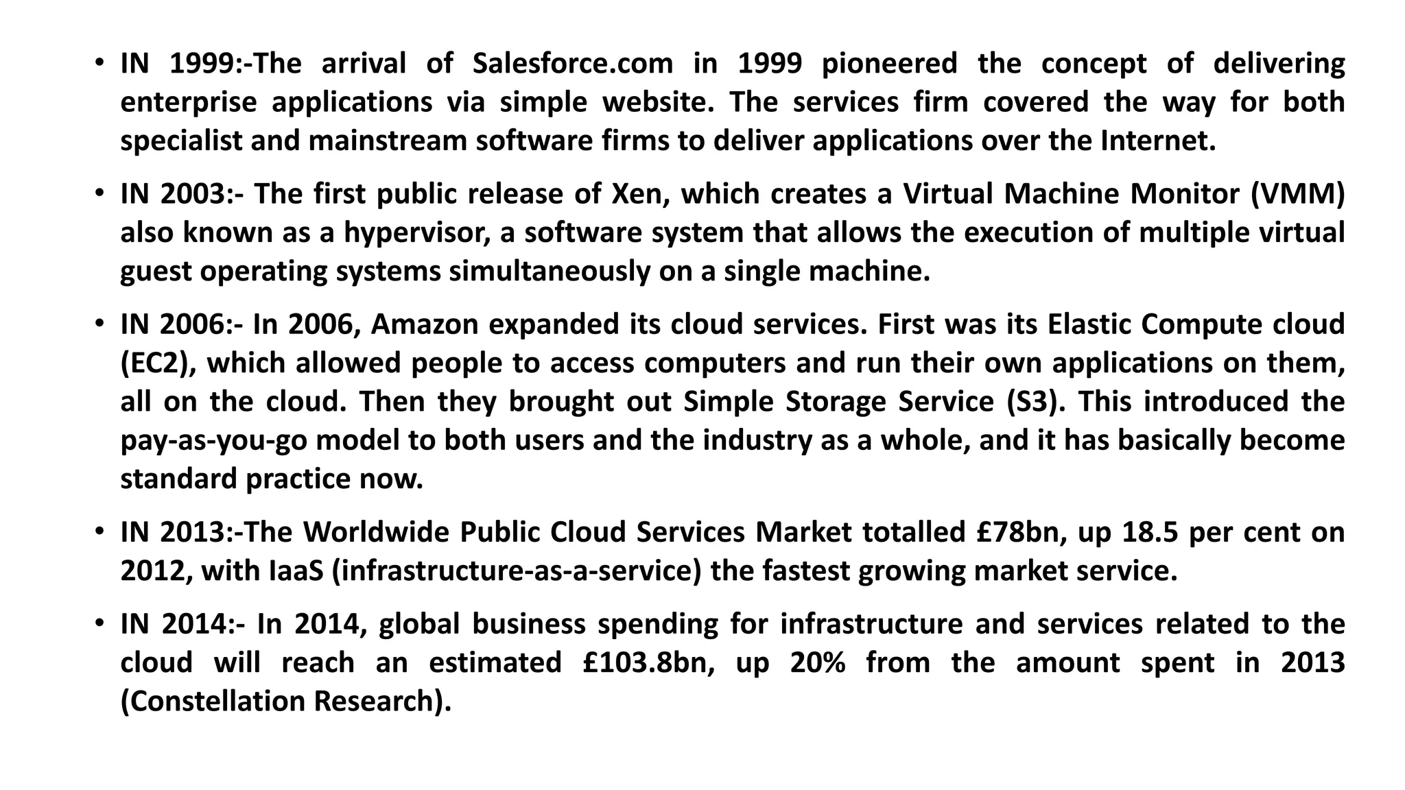 • IN 1999:-The arrival of Salesforce.com in 1999 pioneered the concept of delivering
enterprise applications via simple website. The services firm covered the way for both
specialist and mainstream software firms to deliver applications over the Internet.
• IN 2003:- The first public release of Xen, which creates a Virtual Machine Monitor (VMM)
also known as a hypervisor, a software system that allows the execution of multiple virtual
guest operating systems simultaneously on a single machine.
• IN 2006:- In 2006, Amazon expanded its cloud services. First was its Elastic Compute cloud
(EC2), which allowed people to access computers and run their own applications on them,
all on the cloud. Then they brought out Simple Storage Service (S3). This introduced the
pay-as-you-go model to both users and the industry as a whole, and it has basically become
standard practice now.
• IN 2013:-The Worldwide Public Cloud Services Market totalled £78bn, up 18.5 per cent on
2012, with IaaS (infrastructure-as-a-service) the fastest growing market service.
• IN 2014:- In 2014, global business spending for infrastructure and services related to the
cloud will reach an estimated £103.8bn, up 20% from the amount spent in 2013
(Constellation Research).
 