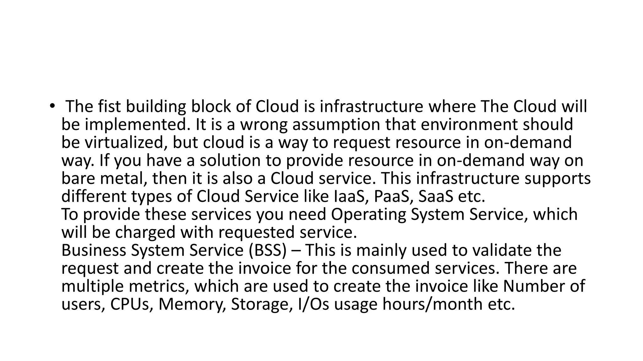 • The fist building block of Cloud is infrastructure where The Cloud will
be implemented. It is a wrong assumption that environment should
be virtualized, but cloud is a way to request resource in on-demand
way. If you have a solution to provide resource in on-demand way on
bare metal, then it is also a Cloud service. This infrastructure supports
different types of Cloud Service like IaaS, PaaS, SaaS etc.
To provide these services you need Operating System Service, which
will be charged with requested service.
Business System Service (BSS) – This is mainly used to validate the
request and create the invoice for the consumed services. There are
multiple metrics, which are used to create the invoice like Number of
users, CPUs, Memory, Storage, I/Os usage hours/month etc.
 