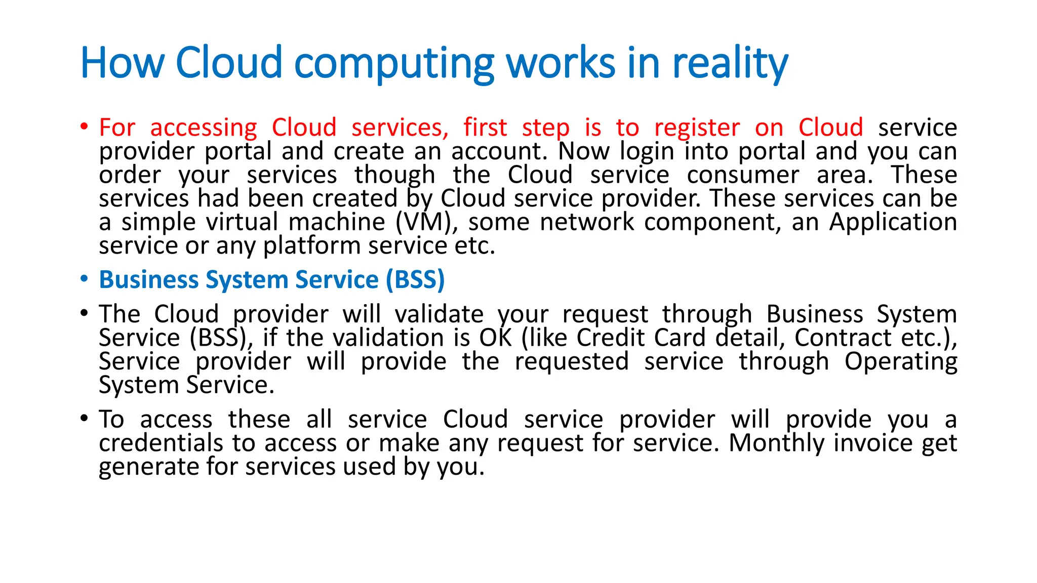 How Cloud computing works in reality
• For accessing Cloud services, first step is to register on Cloud service
provider portal and create an account. Now login into portal and you can
order your services though the Cloud service consumer area. These
services had been created by Cloud service provider. These services can be
a simple virtual machine (VM), some network component, an Application
service or any platform service etc.
• Business System Service (BSS)
• The Cloud provider will validate your request through Business System
Service (BSS), if the validation is OK (like Credit Card detail, Contract etc.),
Service provider will provide the requested service through Operating
System Service.
• To access these all service Cloud service provider will provide you a
credentials to access or make any request for service. Monthly invoice get
generate for services used by you.
 