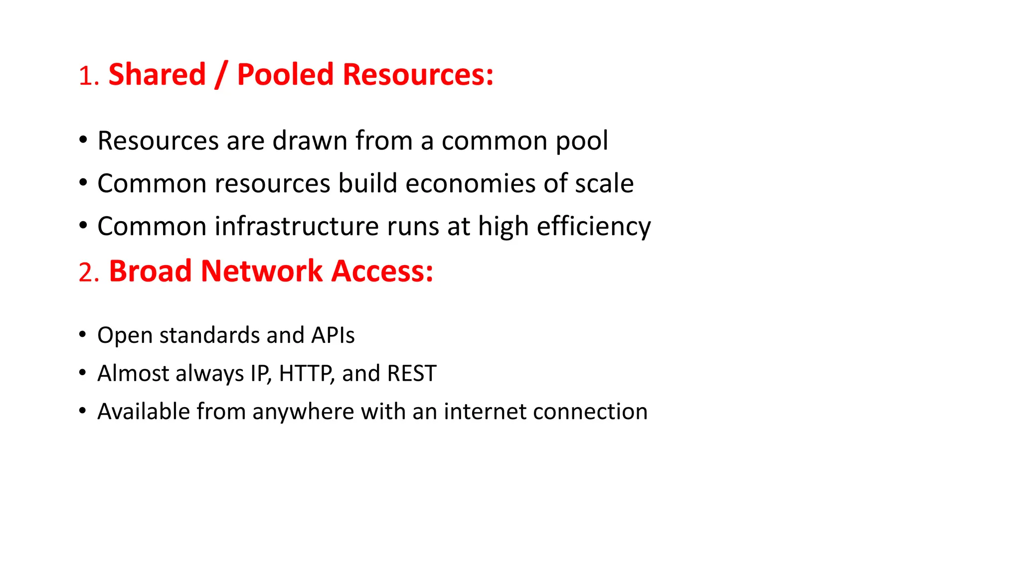 1. Shared / Pooled Resources:
• Resources are drawn from a common pool
• Common resources build economies of scale
• Common infrastructure runs at high efficiency
2. Broad Network Access:
• Open standards and APIs
• Almost always IP, HTTP, and REST
• Available from anywhere with an internet connection
 
