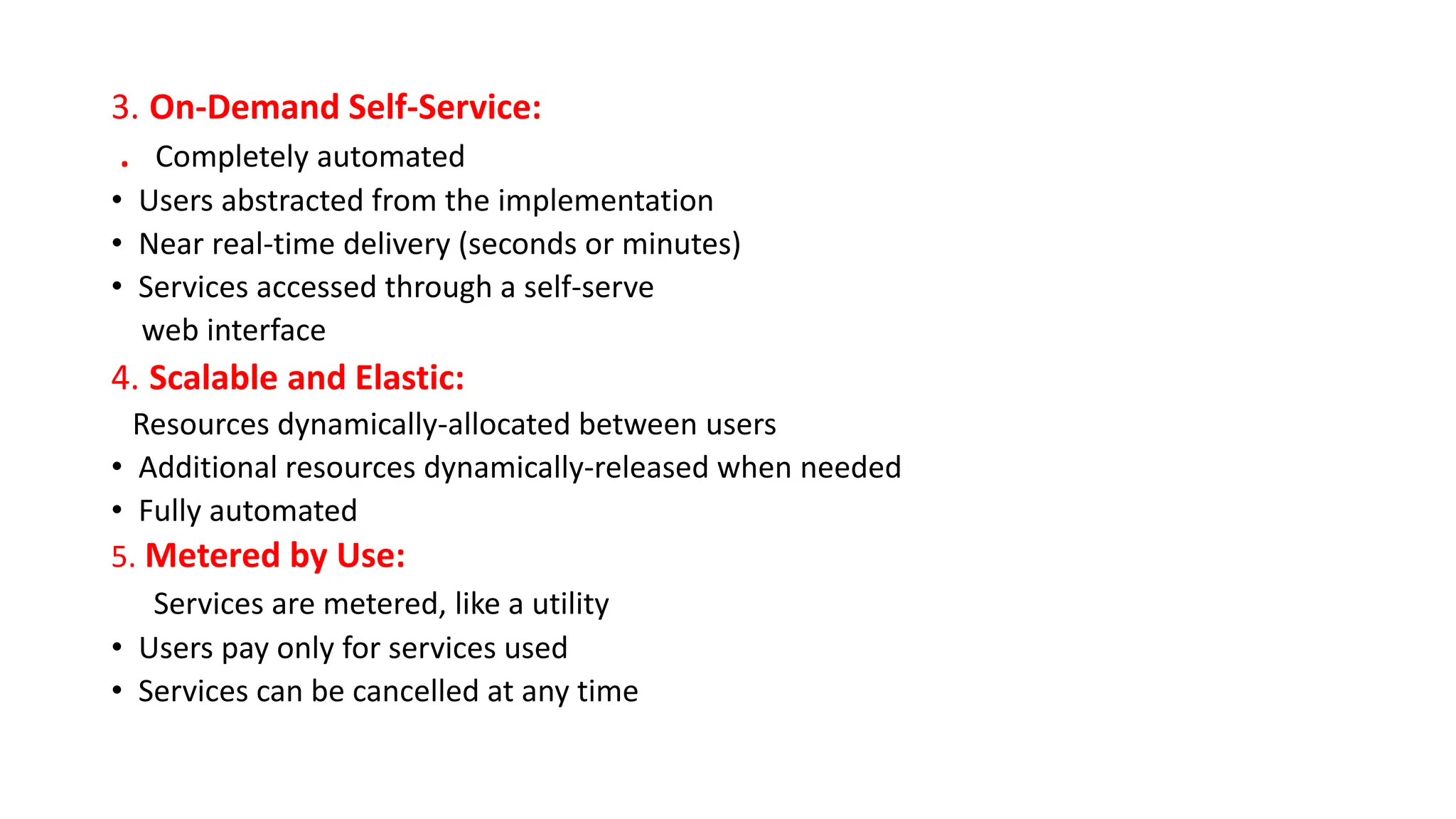 3. On-Demand Self-Service:
. Completely automated
• Users abstracted from the implementation
• Near real-time delivery (seconds or minutes)
• Services accessed through a self-serve
web interface
4. Scalable and Elastic:
Resources dynamically-allocated between users
• Additional resources dynamically-released when needed
• Fully automated
5. Metered by Use:
Services are metered, like a utility
• Users pay only for services used
• Services can be cancelled at any time
 