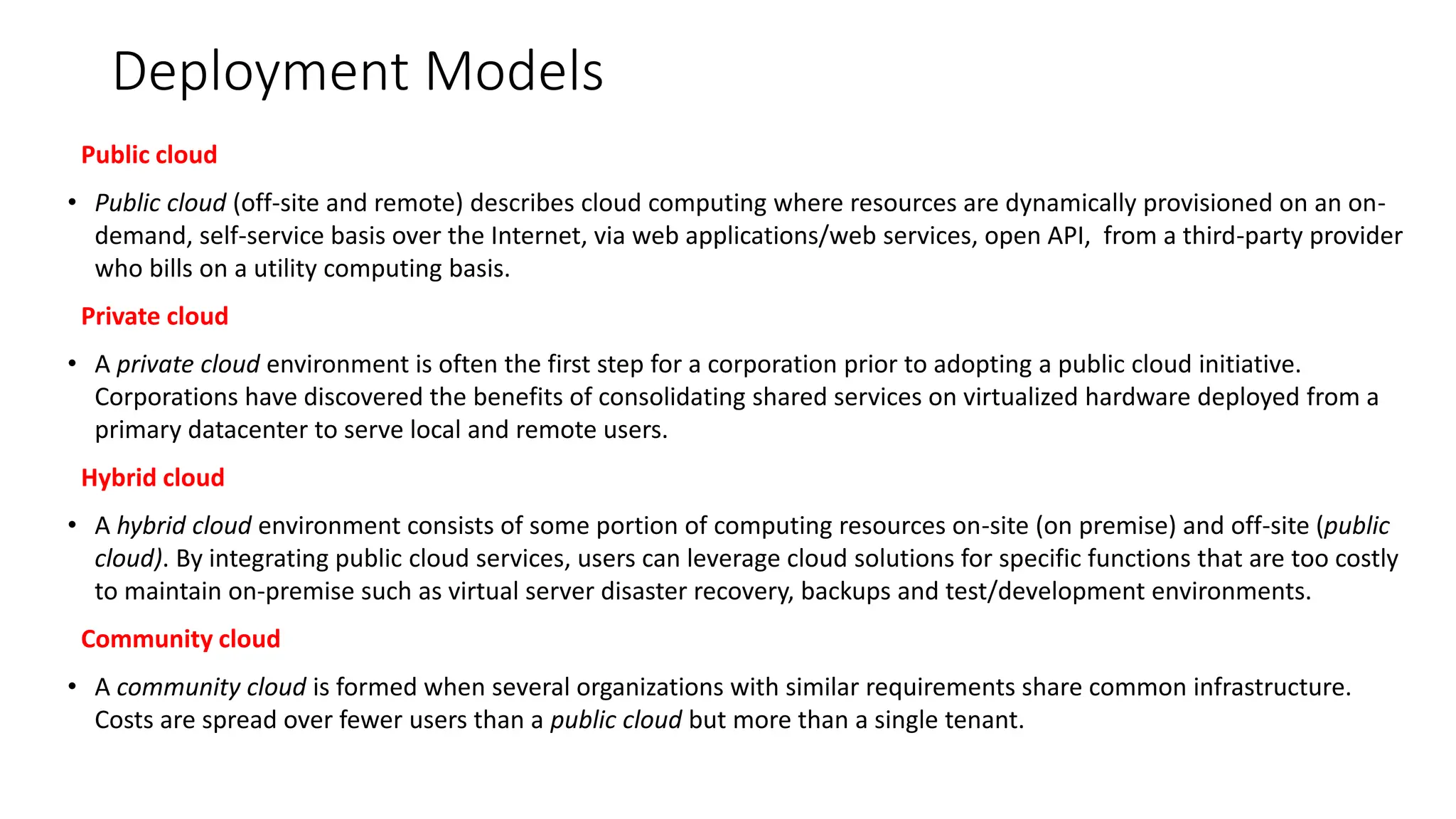 Deployment Models
Public cloud
• Public cloud (off-site and remote) describes cloud computing where resources are dynamically provisioned on an on-
demand, self-service basis over the Internet, via web applications/web services, open API, from a third-party provider
who bills on a utility computing basis.
Private cloud
• A private cloud environment is often the first step for a corporation prior to adopting a public cloud initiative.
Corporations have discovered the benefits of consolidating shared services on virtualized hardware deployed from a
primary datacenter to serve local and remote users.
Hybrid cloud
• A hybrid cloud environment consists of some portion of computing resources on-site (on premise) and off-site (public
cloud). By integrating public cloud services, users can leverage cloud solutions for specific functions that are too costly
to maintain on-premise such as virtual server disaster recovery, backups and test/development environments.
Community cloud
• A community cloud is formed when several organizations with similar requirements share common infrastructure.
Costs are spread over fewer users than a public cloud but more than a single tenant.
 