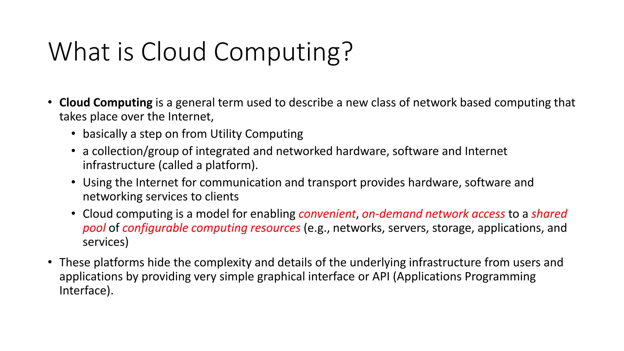 What is Cloud Computing?
• Cloud Computing is a general term used to describe a new class of network based computing that
takes place over the Internet,
• basically a step on from Utility Computing
• a collection/group of integrated and networked hardware, software and Internet
infrastructure (called a platform).
• Using the Internet for communication and transport provides hardware, software and
networking services to clients
• Cloud computing is a model for enabling convenient, on-demand network access to a shared
pool of configurable computing resources (e.g., networks, servers, storage, applications, and
services)
• These platforms hide the complexity and details of the underlying infrastructure from users and
applications by providing very simple graphical interface or API (Applications Programming
Interface).
 
