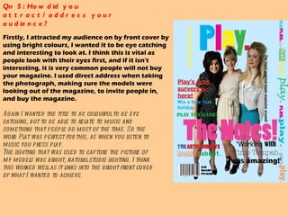 Qn 5: How did you attract/address your audience?  Firstly, I attracted my audience on by front cover by using bright colours, I wanted it to be eye catching and interesting to look at. I think this is vital as people look with their eyes first, and if it isn't interesting, it is very common people will not buy your magazine. I used direct address when taking the photograph, making sure the models were looking out of the magazine, to invite people in, and buy the magazine.  Again I wanted the title to be colourful to be eye catching, but to be able to relate to music and something that people do most of the time. So the word Plat was perfect for this, as when you listen to music you press play.  The lighting that was used to capture the picture of my models was bright, natural studio lighting. I think this worked well as it links into the bright front cover of what I wanted to achieve.  
