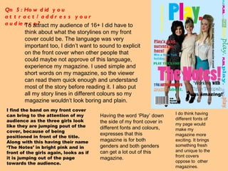 Qn 5: How did you attract/address your audience?  To attract my audience of 16+ I did have to think about what the storylines on my front cover could be. The language was very important too, I didn’t want to sound to explicit on the front cover when other people that could maybe not approve of this language, experience my magazine. I used simple and short words on my magazine, so the viewer can read them quick enough and understand most of the story before reading it. I also put all my story lines in different colours so my magazine wouldn’t look boring and plain. I do think having different fonts of my page would make my magazine more exciting. It brings something fresh and unique to the front covers oppose to  other magazines.  Having the word ‘Play’ down the side of my front cover in different fonts and colours, expresses that this magazine is for both genders and both genders can get a lot out of this magazine.  I find the band on my front cover can bring to the attention of my audience as the three girls look like they are jumping pout of the cover, because of being positioned in front of the title. Along with this having their name ‘The Notes’ in bright pink and in front of the girls again, looks as if it is jumping out of the page towards the audience. 