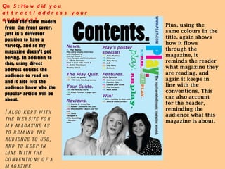 Qn 5: How did you attract/address your audience?  I used the same models from the front cover, just in a different position to have a variety, and so my magazine doesn’t get boring. In addition to this, using direct address entices the audience to read on and it also lets the audience know who the popular article will be about.  I also kept with the website for my magazine as to remind the audience to use, and to keep in line with the conventions of a magazine. Plus, using the same colours in the title, again shows how it flows through the magazine, it reminds the reader what magazine they are reading, and again it keeps in line with the conventions. This can also account for the header, reminding the audience what this magazine is about.  
