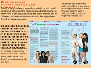 Qn 5: How did you attract/address your audience?  To attract my audience to read my article on the band I continued with using the same coloured background, to show how it all links, also using the same models but in different positions expresses variation, but again flows from the magazine cover.  I have used a colourful yet different sized heading to introduce my band. This should hopefully interest the audience to read the article, along with a little paragraph to sum up the interview.  Advertising that the band is selling something is also key to attracting an audience. I made this very clear the band is selling something, using a bright red coloured text. I do think I have left quite a lot of space in my article, however this seems to work in my favour as my page doesn’t seem claustrophobic and busy. 
