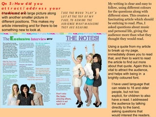 Qn 5: How did you attract/address your audience?  I have used one large picture along with another smaller picture in different positions. This makes my article interesting and for there to be something new to look at.  My writing is clear and easy to follow, using different colours for the questions along with different sizes. This creates a fascinating article which should be enticing to read. Plus, I asked questions about music and personal life, giving the audience more than what they thought they would read.  Using a quote from my article to break up my page, immediately draws you to read that, and then to want to read the article to find out more about that quote. Again this is vital to attract the audience, and helps with being in  a brightly coloured font.  I use the word ‘play’ a lot at the top of my page, to remind the audience what magazine they are reading.  I have used language that can relate to 16 and older people, but not too explicit, for children to also have a read. I addressed the audience by talking directly to the band, asking questions that would interest the readers. 