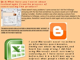 Qn: 6: What have you learnt about technologies from the process of constructing this product? There weren't many problems I came across but I did find InDesign annoying with the fact that sometimes my picture would cut in half when making it smaller. Another problem was when placing a picture from Photoshop to InDesign, some of my picture would have been deleted in the wrong place, therefore I would have to start again and cut picture from the start. Using blogger has also helped me learn a lot, about posting my own blogs for the future, whether I need to or not. I did struggle at first, getting pictures onto the blog, having to export them into a jpeg then uploading them, but in the end I understood, and it has improved my blogging skills. I used Microsoft excel to achieve an informative questionnaire, finding out about my magazine, and how it has come along. I did find using Microsoft excel extremely confusing, as I have never used it before, but it is a brilliant way to express what people think of my magazine, and whether they would read it or not. 