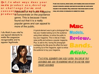 Qn1. In what ways does your media product use, develop or challenge forms and conventions of real media products? The vital elements can help catch the eye of the audience and add to knowing what to use for your target audience. A typical element was to get a photograph that has your models looking out to the audience using direct address, to entice the public to buy your magazine. This is vital as it helps raise profits and achieve a popular magazine. Plus, to add to this, having the photograph overlapping the title gives the effect the band is coming out of the magazine, again to entice the audience to buy your magazine. I do think it was vital to use typical elements to make the magazine recognisable and to appear legitimate. It was vital to use big, strong words, with powerful fonts along with bright colours to show the audience what was the main story and what can be included in the magazine. Plus, having bold titles shows what is on that page, with a piece of information to interest the viewer. Music. Models. Reviews. Bands. Article. I decided for my music magazine to concentrate on the pop/dance genre. This is because I have found out that it is a really popular genre and can appeal to more of the public. 