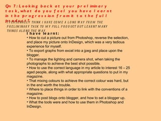 Qn 7: Looking back at your preliminary task, what do you feel you have learnt in the progression from it to the full product? I personally think i have come a long way from the preliminary task to my full product but learnt many things along the way.  I have learnt: How to cut a picture out from Photoshop, reverse the selection, and place my picture onto InDesign, which was a very tedious experience for myself. To export graphs from excel into a jpeg and place upon the blogger. To manage the lighting and camera shot, when taking the photographs to achieve the best shot possible. How to use the correct language in my article to interest 16 – 25 aged people, along with what appropriate questions to put in my magazine. That mixing colours to achieve the correct colour was hard, but in the end worth the trouble. Where to place things in order to link with the conventions of a magazine. How to post blogs onto blogger, and how to set a blogger up. What the tools were and how to use them in Photoshop and InDesign.  