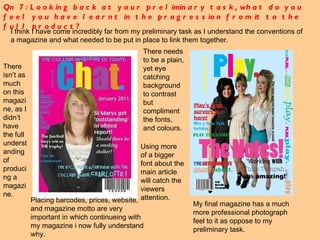 Qn 7: Looking back at your preliminary task, what do you feel you have learnt in the progression from it to the full product? I think I have come incredibly far from my preliminary task as I understand the conventions of a magazine and what needed to be put in place to link them together.  There needs to be a plain, yet eye catching background to contrast but compliment the fonts, and colours. My final magazine has a much more professional photograph feel to it as oppose to my preliminary task. There isn’t as much on this magazine, as I didn’t have the full understanding of producing a magazine.  Placing barcodes, prices, website, and magazine motto are very important in which continueing with my magazine i now fully understand why. Using more of a bigger font about the main article will catch the viewers attention. 