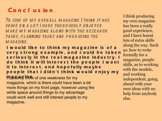 Conclusion . To sum up my overall magazine I think it has come on a lot I have thoroughly enjoyed make my magazine along with the research tasks, planning tasks and producing the magazine.  I would like to think my magazine is of a very strong example, and could be taken seriously in the real magazine industry. I do think it will interest the people I want it to interest, and hopefully maybe people that I didn't think would enjoy my magazine .  I can only think of one weakness for my magazine, which is there could have been a bit more things on my front page, however using the white space around things to my advantage could work well and still interest people to my magazine. I think producing my own magazine has been a really good experience, and I have learnt lots of extra skills along the way. Such as: how to write formally for a magazine, people skills, as to working with the models, and working independent, going ahead with your own ideas with no help from anybody else. 