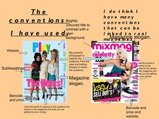 The conventions  I have used. I do think I have many conventions that can be linked to real magazines. Brightly coloured title to contrast with a plain background. Big powerful photograph to capture the audience. Plus the eyes are looking forward to entice the audience. Colourful words to express to the audience the stories in the magazine and what you are getting for your money. Colourful words to express to the audience the stories in the magazine and what you are getting for your money. Barcode and price. Barcode and price and website. Website. Magazine slogan. Magazine slogan. Subheadings. 