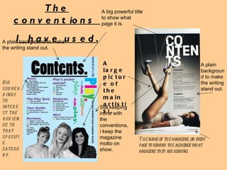 The conventions  I have used. A big powerful title to show what page it is. A large picture of the main artist(s).  A plain background to make the writing stand out. A plain background to make the writing stand out. The name of the magazine, on every page to remind the audience what magazine they are reading.  Big subheadings to interest the audience to that specific category. Still keeping inline with the conventions, i keep the magazine motto on show. 