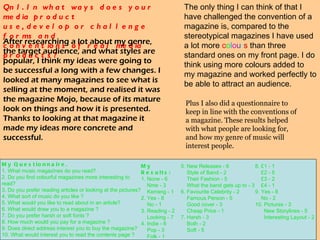 Qn1. In what ways does your media product  use, develop or challenge forms and  conventions of real media products? The only thing I can think of that I have challenged the convention of a magazine is, compared to the stereotypical magazines I have used a lot more  c o l o u r s  than three standard ones on my front page. I do think using more colours added to my magazine and worked perfectly to be able to attract an audience. After researching a lot about my genre, the target audience, and what styles are popular, I think my ideas were going to be successful a long with a few changes. I looked at many magazines to see what is selling at the moment, and realised it was the magazine Mojo, because of its mature look on things and how it is presented. Thanks to looking at that magazine it made my ideas more concrete and successful.  Plus I also did a questionnaire to keep in line with the conventions of a magazine. These results helped with what people are looking for, and how my genre of music will interest people. My Questionnaire. 1. What music magazines do you read? 2. Do you find colourful magazines more interesting to read? 3. Do you prefer reading articles or looking at the pictures? 4. What sort of music do you like ?  5. What would you like to read about in an article? 6. What would draw you to a magazine ? 7. Do you prefer harsh or soft fonts ? 8. How much would you pay for a magazine ?  9. Does direct address interest you to buy the magazine? 10. What would interest you to read the contents page ?  5. New Releases - 6      Style of Band - 2      Their Fashion - 5      What the band gets up to - 3 6. Favourite Celebrity - 2      Famous Person - 5      Good cover - 3      Cheap Price - 1 7. Harsh - 3      Both - 2      Soft - 5 8. £1 - 1      £2 - 5      £3 - 2      £4 - 1 9. Yes - 8      No - 2 10. Pictures - 3        New Storylines - 5        Interesting Layout - 2 My Results: 1. None - 6      Nme - 3      Kerrang - 1 2. Yes - 8      No - 1 3. Reading - 2      Looking - 7 4. Indie - 6      Pop - 3      Folk - 1      Rock - 1 