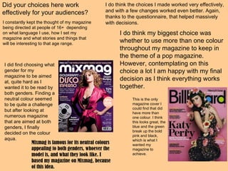 Did your choices here work effectively for your audiences? I do think the choices I made worked very effectively, and with a few changes worked even better. Again, thanks to the questionnaire, that helped massively with decisions.  I constantly kept the thought of my magazine being directed at people of 16+  depending on what language I use, how I set my magazine and what stories and things that will be interesting to that age range. I do think my biggest choice was whether to use more than one colour throughout my magazine to keep in the theme of a pop magazine. However, contemplating on this choice a lot I am happy with my final decision as I think everything works together. I did find choosing what gender for my magazine to be aimed at, quite hard as I wanted it to be read by both genders. Finding a neutral colour seemed to be quite a challenge but after looking at numerous magazine that are aimed at both genders, I finally decided on the colour aqua. Mixmag is famous for its neutral colours appealing to both genders, whoever the model is, and what they look like. I based my magazine on Mixmag, because of this idea. This is the only magazine cover I could find that did have more than one colour. I think this looks great, the blue and the green break up the bold pink and black, which is what I wanted my magazine to achieve.  