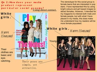 The stereotype for this social group is female teens that are interested in pop stars. I have represented this by using bright colours and girl based images to attract females. However, I intended for my magazine to interest both male and female people, but with what I have placed in my media, this does make me understand how my readers will be more female populated.  Qn 2: How does your media product represent particular social groups? White girls. Happy. (Smiling) Their poses are simple, yet attractive.  Using direct contact. Their clothes are basic and eye-catching.  White girls. Happy. (Smiling) Young. 
