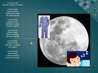 La Luna Luna Ramiro Jimenez Jimenez La luna luna Tiene un lunar Detrás de la oreja Se quiere rascar   La luna luna Quiere comer Estrellas y nubes A más no poder   La luna luna Quiere bailar Pero su barriga Se va a reventar   La luna luna Quiere dormir Con gorro y pijama  De casimir   La luna luna quiere soñar y como serrucho  se pone a roncar.       