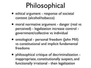 Philosophical
• ethical argument - response of societal
  context (alcohol/tobacco)
• moral normative argument - danger (real vs
  perceived) - legalization increase control -
  government/collective vs individual
• ontological - personal freedom (John Mill)
  vs constitutional and implicit fundamental
  freedoms
• philosophical critique of decriminalization -
  inappropriate, constitutionally suspect, and
  functionally irrational - then legalization
 