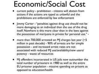 Economic/Social Cost
•   current policy - prohibition - citizens will abstain from
    actions if the actions are typed as unlawful and the
    prohibitions are enforced by law enforcement

•   Jimmy Carter - “penalties against drug use should not be
    more damaging to an individual than the use of the drug
    itself. Nowhere is this more clear than in the laws against
    the possession of marijuana in private for personal use." -

•   more than 700,000 arrested on MJ charges last year (~5
    million in past decade) - 90% of arrests are for simple
    possession - and increased arrest rates are not
    associated with reduced MJ use/availability/new users/
    potency - waste of resources

•   MJ offenders incarcerated in US jails now outnumber the
    total number of prisoners in 1980 as well as the entire
    EU prisoner population - massive spending on prisons as
    opposed to education/health
 