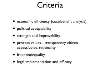 Criteria
• economic efﬁciency (cost/beneﬁt analysis)
• political acceptability
• strength and improvability
• process values - transparency, citizen
  access/voice, rationality
• freedom/equality
• legal implementation and efﬁcacy
 