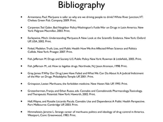 Bibliography
•   Armentano, Paul. Marijuana is safer so why are we driving people to drink? White River Junction,VT:
    Chelsea Green Pub. Company, 2009. Print.

•   Carpenter, Ted Galen. Bad Neighbor Policy Washington's Futile War on Drugs in Latin America. New
    York: Palgrave Macmillan, 2003. Print.

•   Earleywine, Mitch. Understanding Marijuana A New Look at the Scientiﬁc Evidence. New York: Oxford
    UP, USA, 2002. Print.

•   Finkel, Madelon. Truth, Lies, and Public Health How We Are Affected When Science and Politics
    Collide. New York: Praeger, 2007. Print.

•   Fish, Jefferson M. Drugs and Society U.S. Public Policy. New York: Rowman & Littleﬁeld,, 2005. Print.

•   Fish, Jefferson M., ed. How to legalize drugs. Northvale, N.J: Jason Aronson, 1998. Print.

•   Gray, James P. Why Our Drug Laws Have Failed and What We Can Do About It: A Judicial Indictment
    of the War on Drugs. Philadelphia: Temple UP, 2001. Print.

•   Grinspoon, Lester. Marihuana, the forbidden medicine. New Haven:Yale UP, 1993. Print.

•   Grotenhermen, Franjo, and Ethan Russo, eds. Cannabis and Cannabinoids Pharmacology, Toxicology,
    and Therapeutic Potential. New York: Haworth, 2002. Print.

•   Hall, Wayne, and Rosalie Liccardo Pacula. Cannabis Use and Dependence: A Public Health Perspective.
    Port Melbourne: Cambridge UP, 2003. Print.

•   Himmelstein, Jerome L. Strange career of marihuana politics and ideology of drug control in America.
    Westport, Conn: Greenwood, 1983. Print.
 