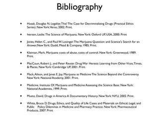 Bibliography
•   Husak, Douglas N. Legalize This! The Case for Decriminalizing Drugs (Practical Ethics
    Series). New York: Verso, 2002. Print.

•   Iversen, Leslie. The Science of Marijuana. New York: Oxford UP, USA, 2000. Print

•   Jones, Helen C., and Paul W. Lovinger. The Marijuana Question: and Science's Search for an
    Answer.New York: Dodd, Mead & Company, 1985. Print.

•   Kleiman, Mark. Marijuana costs of abuse, costs of control. New York: Greenwood, 1989.
    Print.

•   MacCoun, Robert J., and Peter Reuter. Drug War Heresis: Learning from Other Vices, Times,
    & Places. New York: Cambridge UP, 2001. Print.

•   Mack, Alison, and Janet E. Joy. Marijuana as Medicine The Science Beyond the Controversy.
    New York: National Academy, 2001. Print.

•   Medicine, Institute Of. Marijuana and Medicine Assessing the Science Base. New York:
    National Academies, 1999. Print.

•   Musto, David. Drugs in America A Documentary History. New York: NYU, 2002. Print.

•   White, Bruce D. Drugs, Ethics, and Quality of Life Cases and Materials on Ethical, Legal, and
    Public 
 Policy Dilemmas in Medicine and Pharmacy Practice. New York: Pharmaceutical
    Products, 2007. Print
 