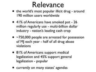 Relevance
•   the world’s most popular illicit drug - around
    190 million users worldwide
•   41% of Americans have smoked pot - 26
    million regularly use - multi-billion dollar
    industry - nation’s leading cash crop
•   ~750,000 people are arrested for possession
    of MJ each year - half of all drug abuse
    violations
•   81% of Americans support medical
    legalization and 45% support general
    legalization - popular
•   currently on many states’ agendas
 